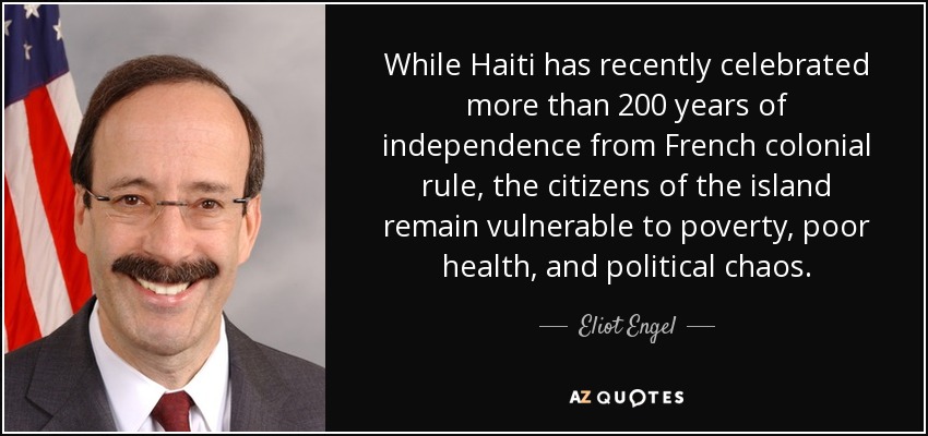 While Haiti has recently celebrated more than 200 years of independence from French colonial rule, the citizens of the island remain vulnerable to poverty, poor health, and political chaos. - Eliot Engel