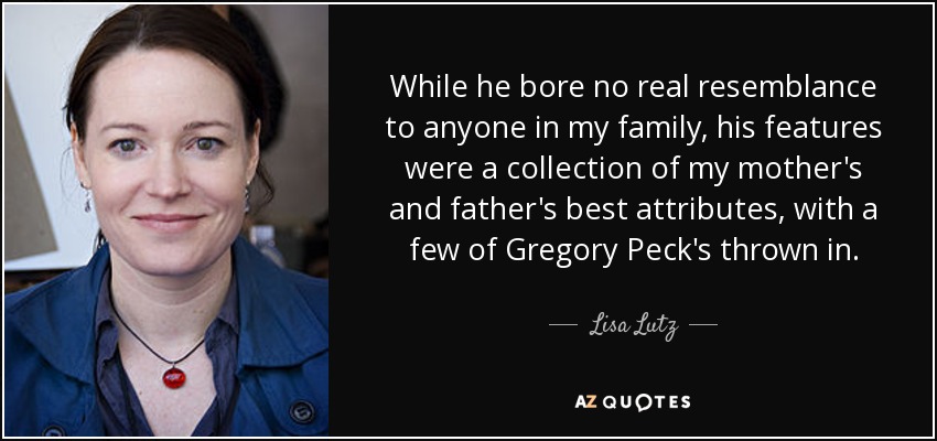 While he bore no real resemblance to anyone in my family, his features were a collection of my mother's and father's best attributes, with a few of Gregory Peck's thrown in. - Lisa Lutz