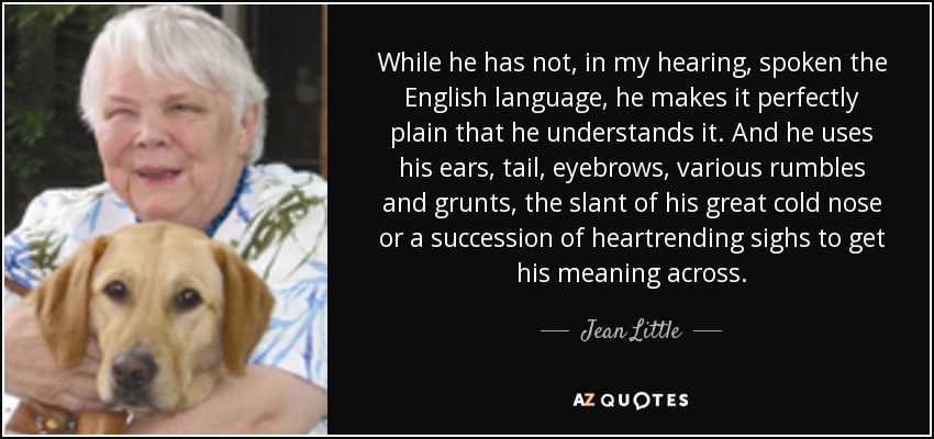 While he has not, in my hearing, spoken the English language, he makes it perfectly plain that he understands it. And he uses his ears, tail, eyebrows, various rumbles and grunts, the slant of his great cold nose or a succession of heartrending sighs to get his meaning across. - Jean Little