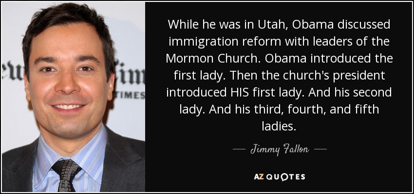 While he was in Utah, Obama discussed immigration reform with leaders of the Mormon Church. Obama introduced the first lady. Then the church's president introduced HIS first lady. And his second lady. And his third, fourth, and fifth ladies. - Jimmy Fallon