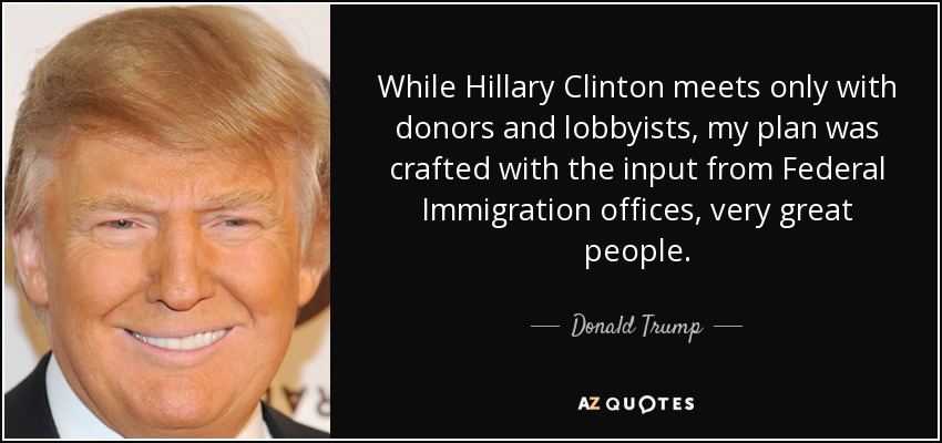 While Hillary Clinton meets only with donors and lobbyists, my plan was crafted with the input from Federal Immigration offices, very great people. - Donald Trump