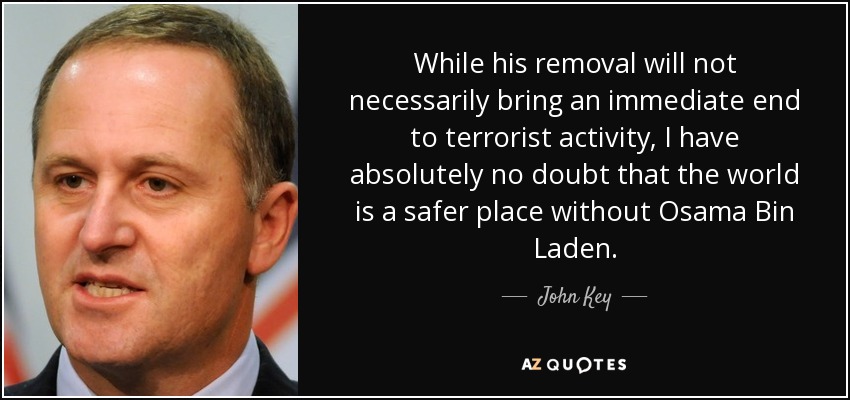 While his removal will not necessarily bring an immediate end to terrorist activity, I have absolutely no doubt that the world is a safer place without Osama Bin Laden. - John Key