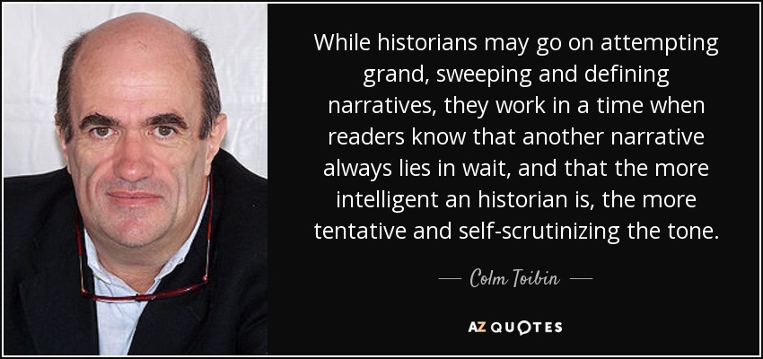 While historians may go on attempting grand, sweeping and defining narratives, they work in a time when readers know that another narrative always lies in wait, and that the more intelligent an historian is, the more tentative and self-scrutinizing the tone. - Colm Toibin