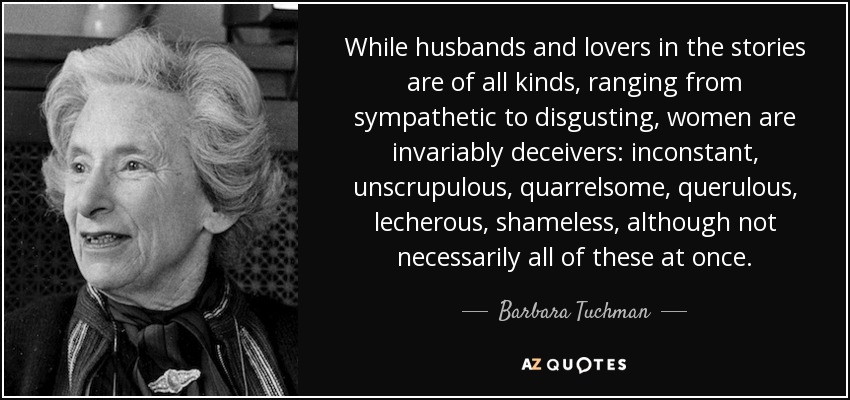 While husbands and lovers in the stories are of all kinds, ranging from sympathetic to disgusting, women are invariably deceivers: inconstant, unscrupulous, quarrelsome, querulous, lecherous, shameless, although not necessarily all of these at once. - Barbara Tuchman