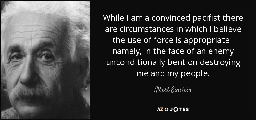 While I am a convinced pacifist there are circumstances in which I believe the use of force is appropriate - namely, in the face of an enemy unconditionally bent on destroying me and my people. - Albert Einstein