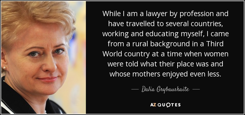 While I am a lawyer by profession and have travelled to several countries, working and educating myself, I came from a rural background in a Third World country at a time when women were told what their place was and whose mothers enjoyed even less. - Dalia Grybauskaite