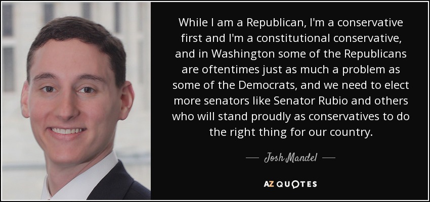While I am a Republican, I'm a conservative first and I'm a constitutional conservative, and in Washington some of the Republicans are oftentimes just as much a problem as some of the Democrats, and we need to elect more senators like Senator Rubio and others who will stand proudly as conservatives to do the right thing for our country. - Josh Mandel