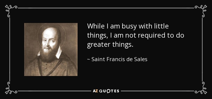 While I am busy with little things, I am not required to do greater things. - Saint Francis de Sales