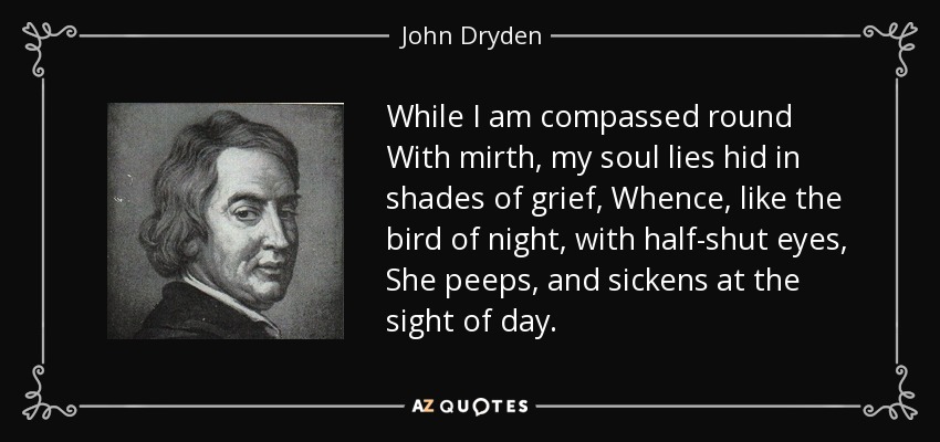 While I am compassed round With mirth, my soul lies hid in shades of grief, Whence, like the bird of night, with half-shut eyes, She peeps, and sickens at the sight of day. - John Dryden
