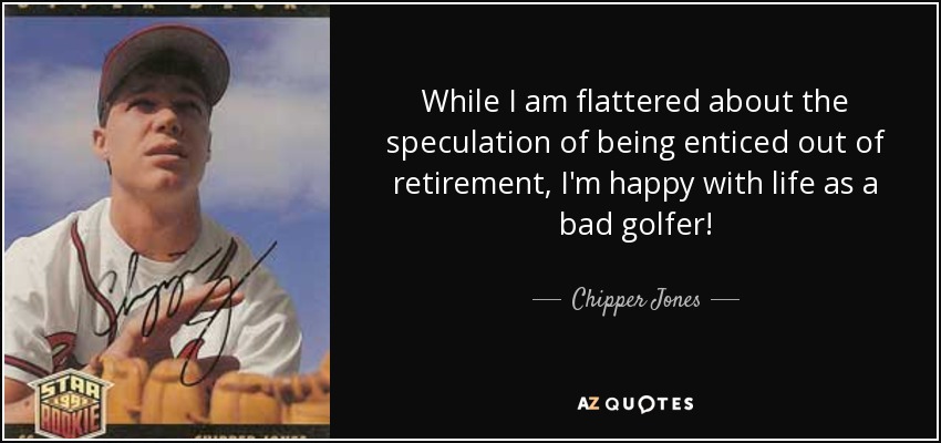 While I am flattered about the speculation of being enticed out of retirement, I'm happy with life as a bad golfer! - Chipper Jones