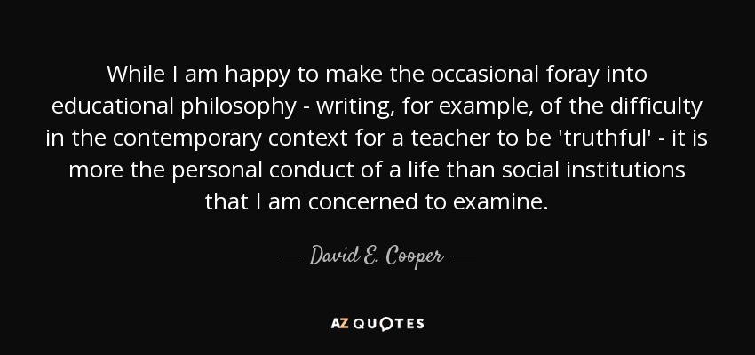 While I am happy to make the occasional foray into educational philosophy - writing, for example, of the difficulty in the contemporary context for a teacher to be 'truthful' - it is more the personal conduct of a life than social institutions that I am concerned to examine. - David E. Cooper