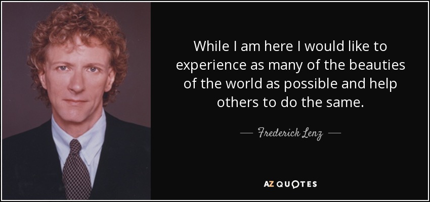 While I am here I would like to experience as many of the beauties of the world as possible and help others to do the same. - Frederick Lenz