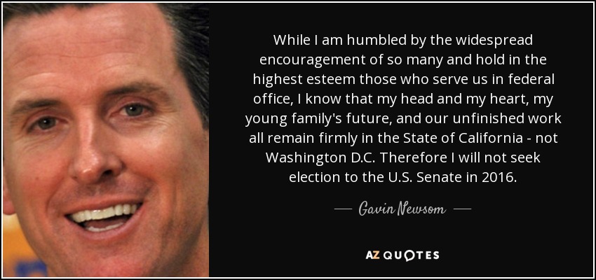 While I am humbled by the widespread encouragement of so many and hold in the highest esteem those who serve us in federal office, I know that my head and my heart, my young family's future, and our unfinished work all remain firmly in the State of California - not Washington D.C. Therefore I will not seek election to the U.S. Senate in 2016. - Gavin Newsom