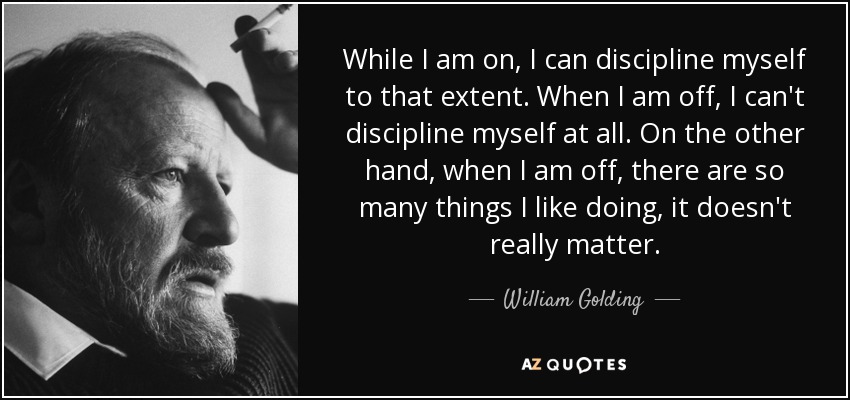 While I am on, I can discipline myself to that extent. When I am off, I can't discipline myself at all. On the other hand, when I am off, there are so many things I like doing, it doesn't really matter. - William Golding