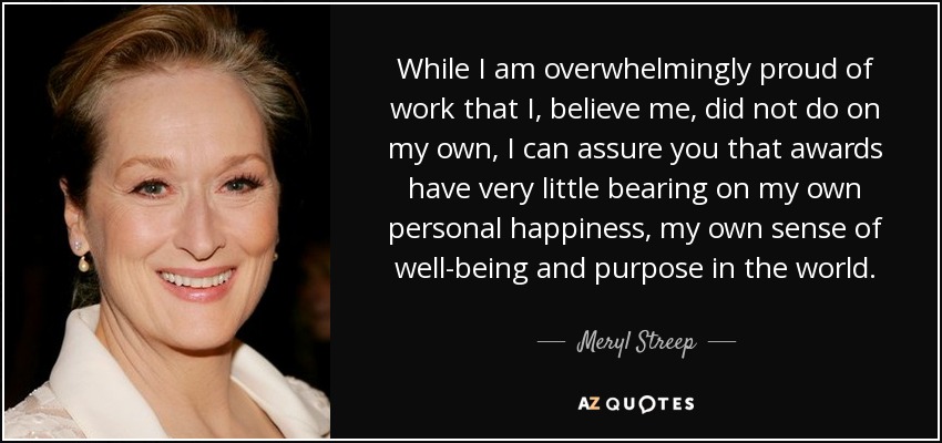 While I am overwhelmingly proud of work that I, believe me, did not do on my own, I can assure you that awards have very little bearing on my own personal happiness, my own sense of well-being and purpose in the world. - Meryl Streep