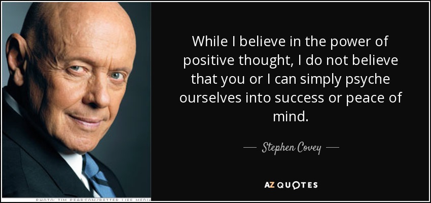 While I believe in the power of positive thought, I do not believe that you or I can simply psyche ourselves into success or peace of mind. - Stephen Covey