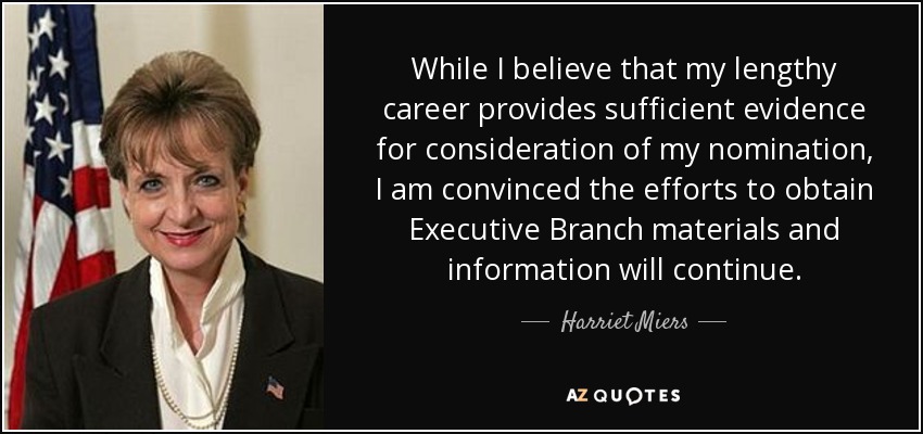 While I believe that my lengthy career provides sufficient evidence for consideration of my nomination, I am convinced the efforts to obtain Executive Branch materials and information will continue. - Harriet Miers