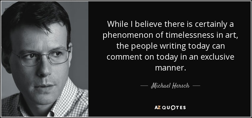 While I believe there is certainly a phenomenon of timelessness in art, the people writing today can comment on today in an exclusive manner. - Michael Hersch
