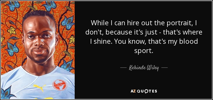 While I can hire out the portrait, I don't, because it's just - that's where I shine. You know, that's my blood sport. - Kehinde Wiley