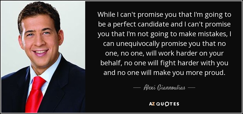 While I can't promise you that I'm going to be a perfect candidate and I can't promise you that I'm not going to make mistakes, I can unequivocally promise you that no one, no one, will work harder on your behalf, no one will fight harder with you and no one will make you more proud. - Alexi Giannoulias