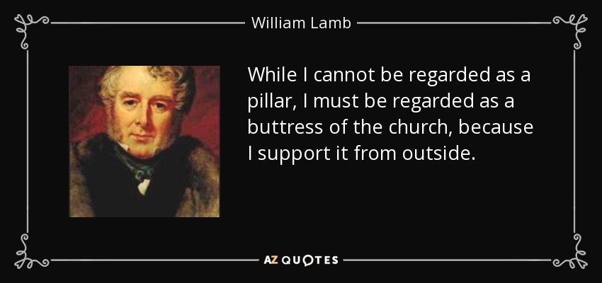 While I cannot be regarded as a pillar, I must be regarded as a buttress of the church, because I support it from outside. - William Lamb, 2nd Viscount Melbourne