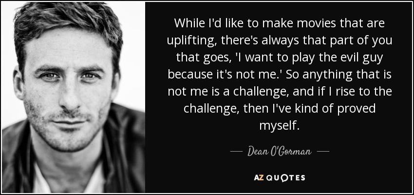 While I'd like to make movies that are uplifting, there's always that part of you that goes, 'I want to play the evil guy because it's not me.' So anything that is not me is a challenge, and if I rise to the challenge, then I've kind of proved myself. - Dean O'Gorman