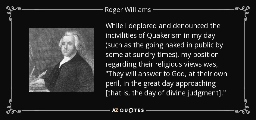 While I deplored and denounced the incivilities of Quakerism in my day (such as the going naked in public by some at sundry times), my position regarding their religious views was, 