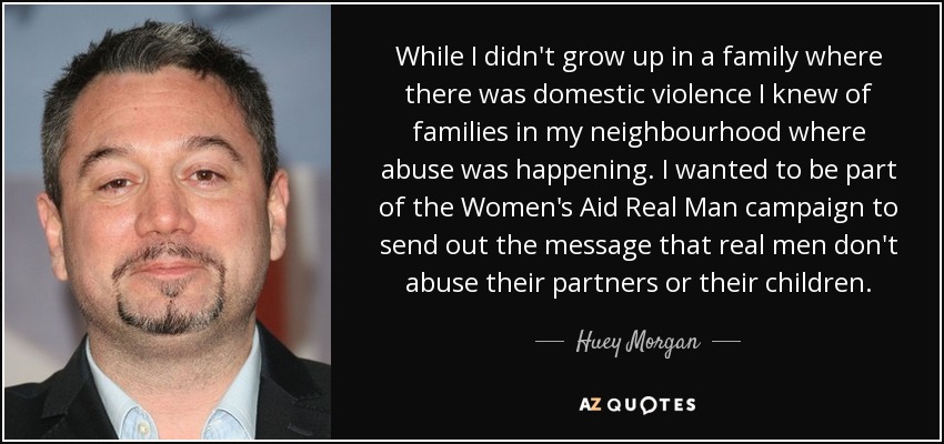 While I didn't grow up in a family where there was domestic violence I knew of families in my neighbourhood where abuse was happening. I wanted to be part of the Women's Aid Real Man campaign to send out the message that real men don't abuse their partners or their children. - Huey Morgan