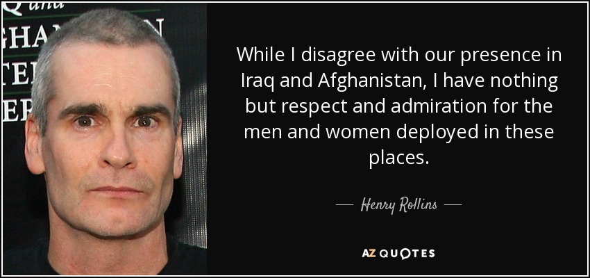 While I disagree with our presence in Iraq and Afghanistan, I have nothing but respect and admiration for the men and women deployed in these places. - Henry Rollins
