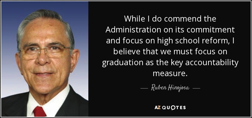 While I do commend the Administration on its commitment and focus on high school reform, I believe that we must focus on graduation as the key accountability measure. - Ruben Hinojosa