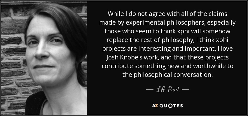 While I do not agree with all of the claims made by experimental philosophers, especially those who seem to think xphi will somehow replace the rest of philosophy, I think xphi projects are interesting and important, I love Josh Knobe's work, and that these projects contribute something new and worthwhile to the philosophical conversation. - L.A. Paul