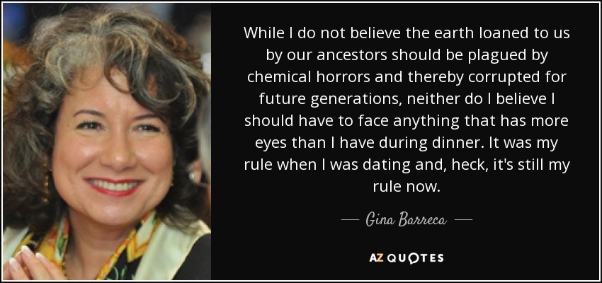 While I do not believe the earth loaned to us by our ancestors should be plagued by chemical horrors and thereby corrupted for future generations, neither do I believe I should have to face anything that has more eyes than I have during dinner. It was my rule when I was dating and, heck, it's still my rule now. - Gina Barreca