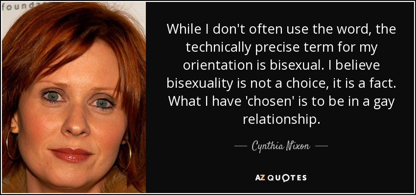 While I don't often use the word, the technically precise term for my orientation is bisexual. I believe bisexuality is not a choice, it is a fact. What I have 'chosen' is to be in a gay relationship. - Cynthia Nixon