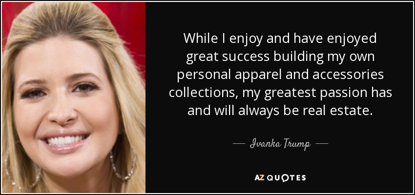 While I enjoy and have enjoyed great success building my own personal apparel and accessories collections, my greatest passion has and will always be real estate. - Ivanka Trump