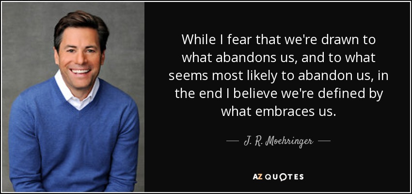 While I fear that we're drawn to what abandons us, and to what seems most likely to abandon us, in the end I believe we're defined by what embraces us. - J. R. Moehringer