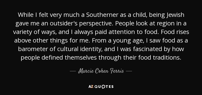 While I felt very much a Southerner as a child, being Jewish gave me an outsider's perspective. People look at region in a variety of ways, and I always paid attention to food. Food rises above other things for me. From a young age, I saw food as a barometer of cultural identity, and I was fascinated by how people defined themselves through their food traditions. - Marcie Cohen Ferris