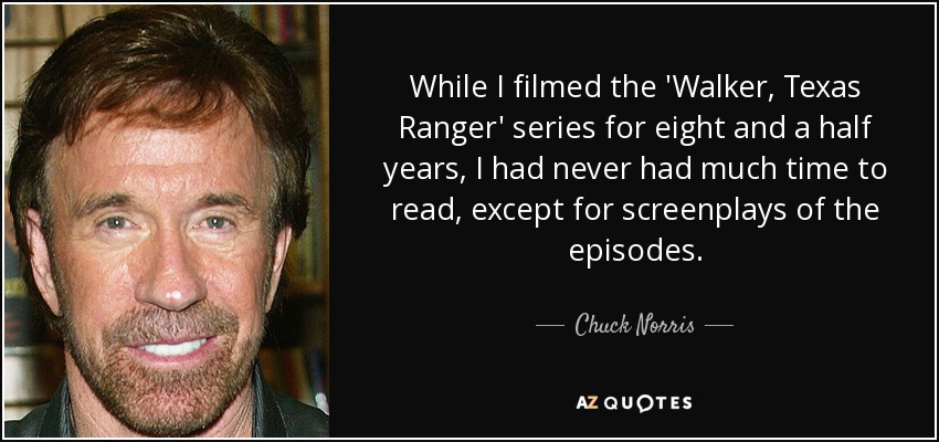 While I filmed the 'Walker, Texas Ranger' series for eight and a half years, I had never had much time to read, except for screenplays of the episodes. - Chuck Norris
