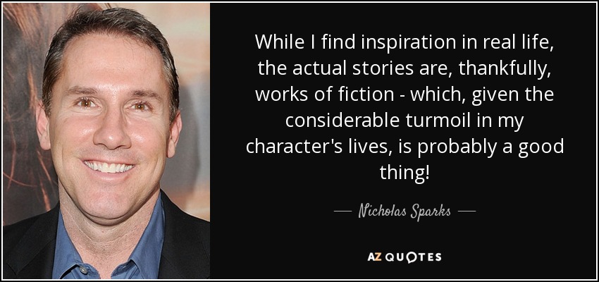 While I find inspiration in real life, the actual stories are, thankfully, works of fiction - which, given the considerable turmoil in my character's lives, is probably a good thing! - Nicholas Sparks