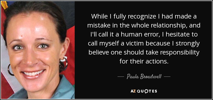 While I fully recognize I had made a mistake in the whole relationship, and I'll call it a human error, I hesitate to call myself a victim because I strongly believe one should take responsibility for their actions. - Paula Broadwell
