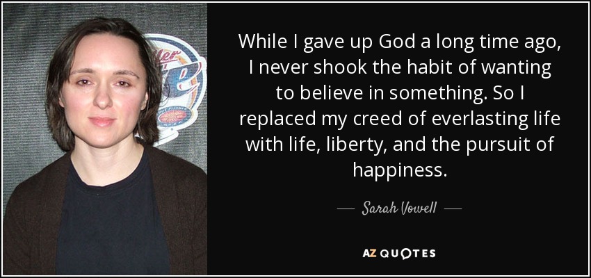 While I gave up God a long time ago, I never shook the habit of wanting to believe in something. So I replaced my creed of everlasting life with life, liberty, and the pursuit of happiness. - Sarah Vowell