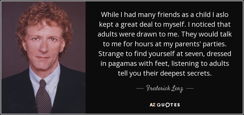 While I had many friends as a child I aslo kept a great deal to myself. I noticed that adults were drawn to me. They would talk to me for hours at my parents' parties. Strange to find yourself at seven, dressed in pagamas with feet, listening to adults tell you their deepest secrets. - Frederick Lenz