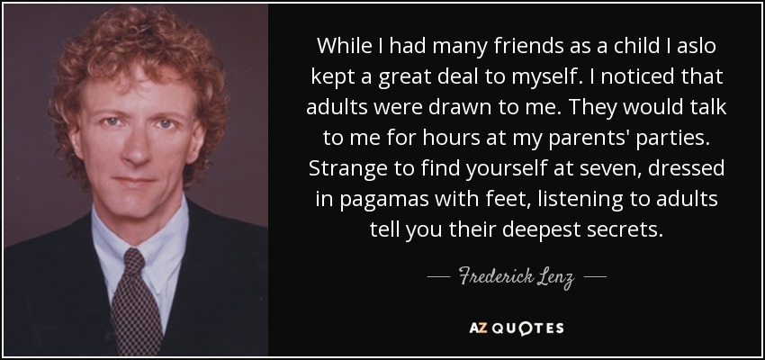 While I had many friends as a child I aslo kept a great deal to myself. I noticed that adults were drawn to me. They would talk to me for hours at my parents' parties. Strange to find yourself at seven, dressed in pagamas with feet, listening to adults tell you their deepest secrets. - Frederick Lenz
