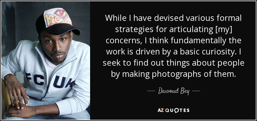 While I have devised various formal strategies for articulating [my] concerns, I think fundamentally the work is driven by a basic curiosity. I seek to find out things about people by making photographs of them. - Dawoud Bey