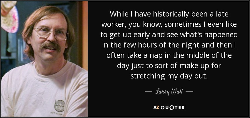 While I have historically been a late worker, you know, sometimes I even like to get up early and see what's happened in the few hours of the night and then I often take a nap in the middle of the day just to sort of make up for stretching my day out. - Larry Wall