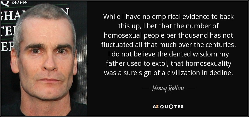 While I have no empirical evidence to back this up, I bet that the number of homosexual people per thousand has not fluctuated all that much over the centuries. I do not believe the dented wisdom my father used to extol, that homosexuality was a sure sign of a civilization in decline. - Henry Rollins