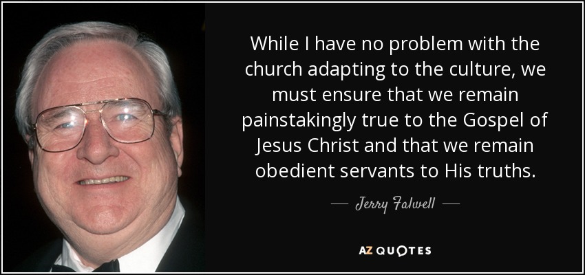 While I have no problem with the church adapting to the culture, we must ensure that we remain painstakingly true to the Gospel of Jesus Christ and that we remain obedient servants to His truths. - Jerry Falwell