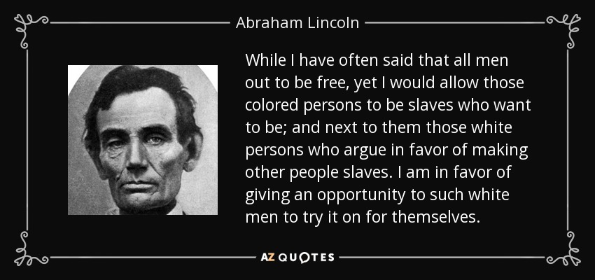While I have often said that all men out to be free, yet I would allow those colored persons to be slaves who want to be; and next to them those white persons who argue in favor of making other people slaves. I am in favor of giving an opportunity to such white men to try it on for themselves. - Abraham Lincoln