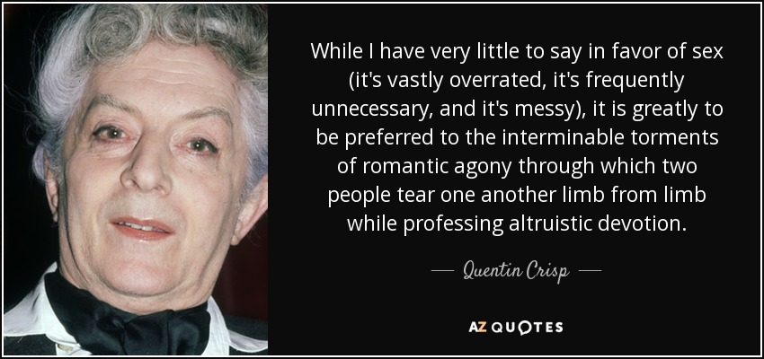 While I have very little to say in favor of sex (it's vastly overrated, it's frequently unnecessary, and it's messy), it is greatly to be preferred to the interminable torments of romantic agony through which two people tear one another limb from limb while professing altruistic devotion. - Quentin Crisp