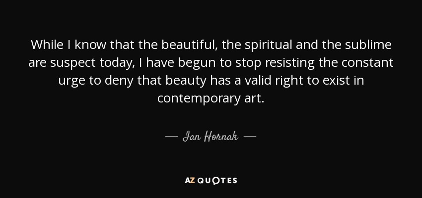While I know that the beautiful, the spiritual and the sublime are suspect today, I have begun to stop resisting the constant urge to deny that beauty has a valid right to exist in contemporary art. - Ian Hornak