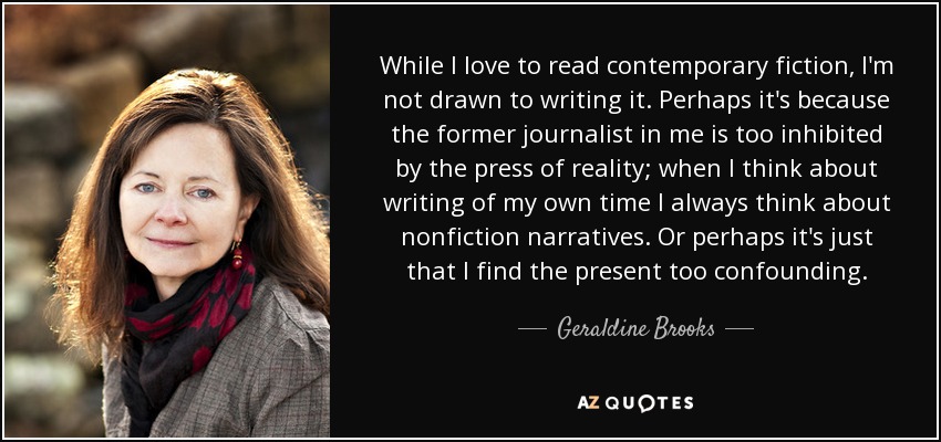 While I love to read contemporary fiction, I'm not drawn to writing it. Perhaps it's because the former journalist in me is too inhibited by the press of reality; when I think about writing of my own time I always think about nonfiction narratives. Or perhaps it's just that I find the present too confounding. - Geraldine Brooks